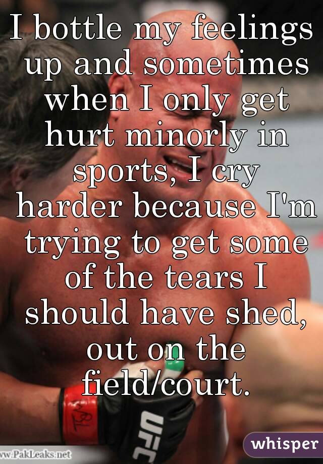 I bottle my feelings up and sometimes when I only get hurt minorly in sports, I cry harder because I'm trying to get some of the tears I should have shed, out on the field/court.
