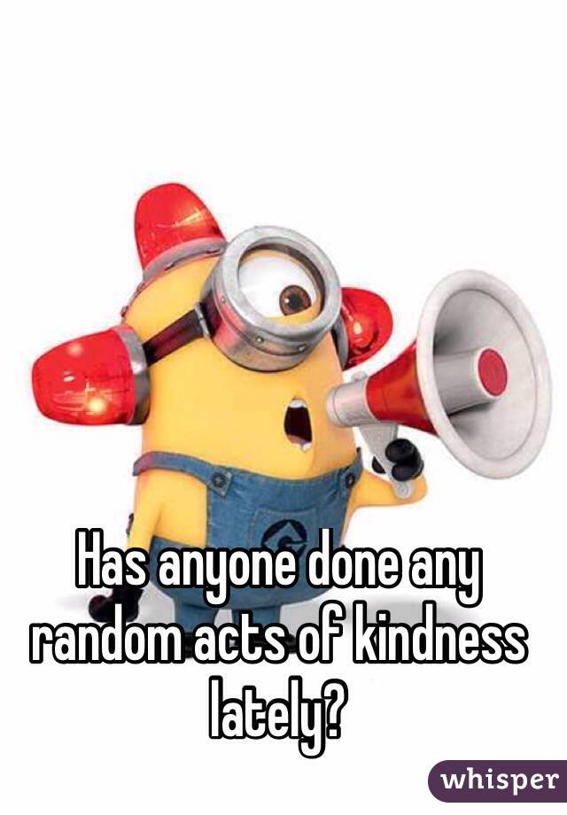 Has anyone done any random acts of kindness lately?
