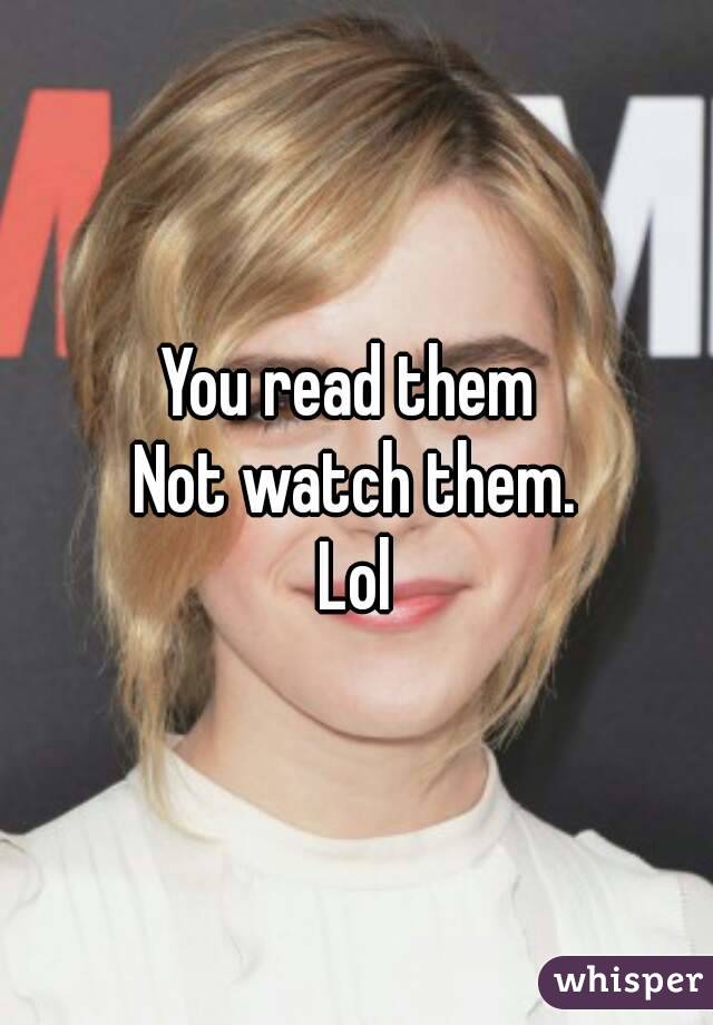 You read them 
Not watch them.
Lol