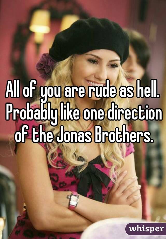 All of you are rude as hell. Probably like one direction of the Jonas Brothers.