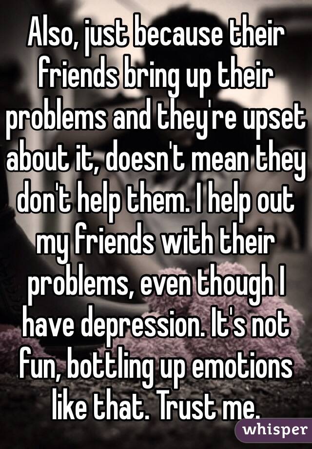 Also, just because their friends bring up their problems and they're upset about it, doesn't mean they don't help them. I help out my friends with their problems, even though I have depression. It's not fun, bottling up emotions like that. Trust me.