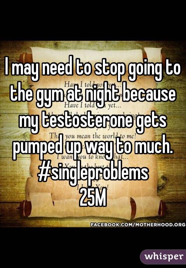 I may need to stop going to the gym at night because my testosterone gets pumped up way to much. 
#singleproblems
25M