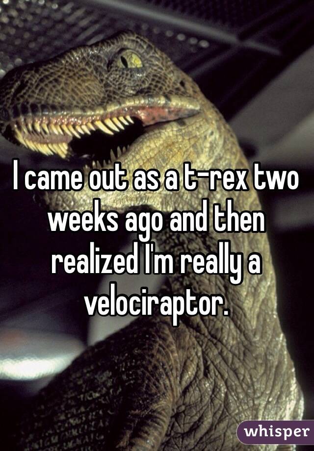I came out as a t-rex two weeks ago and then realized I'm really a velociraptor. 