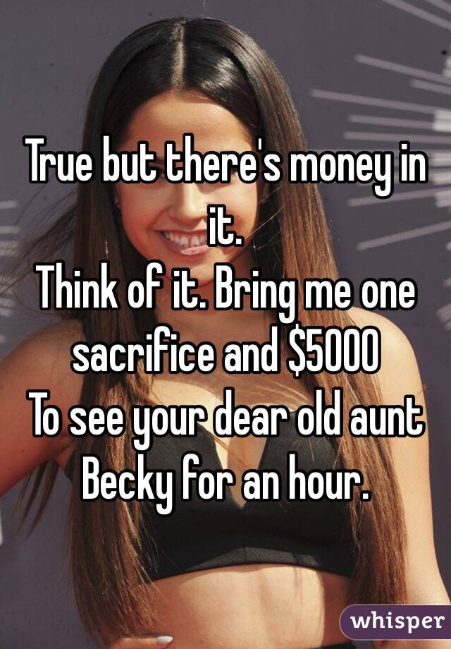 True but there's money in it.
Think of it. Bring me one sacrifice and $5000
To see your dear old aunt Becky for an hour. 