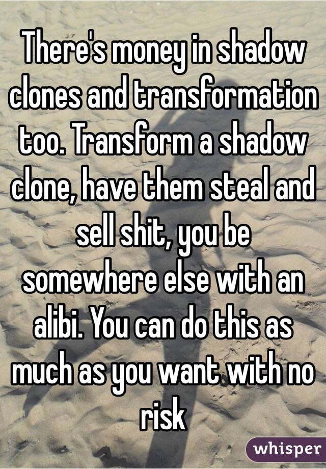 There's money in shadow clones and transformation too. Transform a shadow clone, have them steal and sell shit, you be somewhere else with an alibi. You can do this as much as you want with no risk