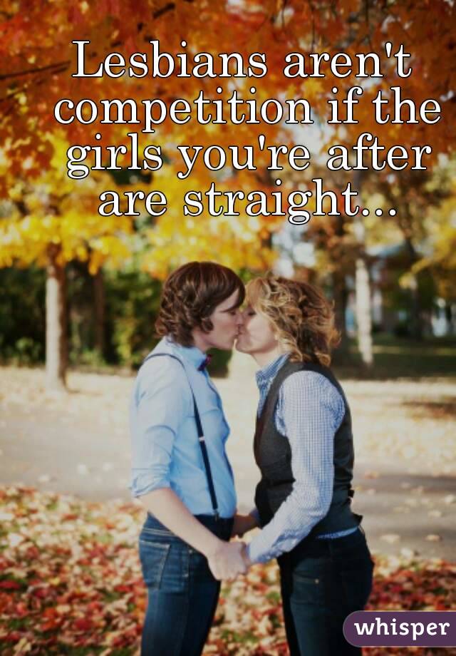 Lesbians aren't competition if the girls you're after are straight...
