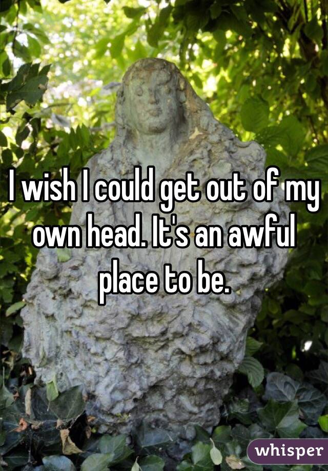 I wish I could get out of my own head. It's an awful place to be.