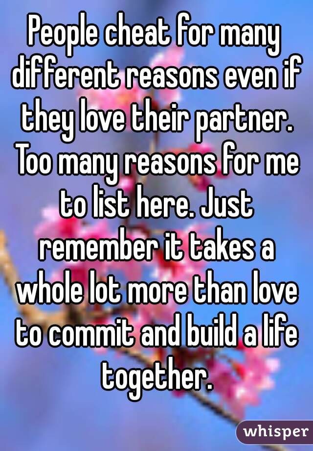 People cheat for many different reasons even if they love their partner. Too many reasons for me to list here. Just remember it takes a whole lot more than love to commit and build a life together.
