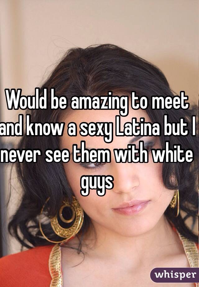 Would be amazing to meet and know a sexy Latina but I never see them with white guys