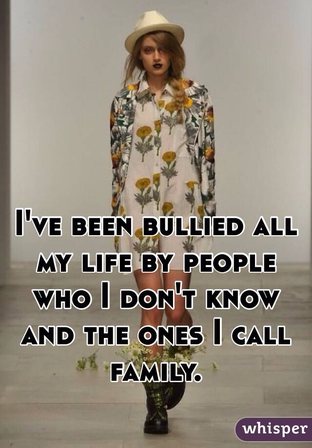 I've been bullied all my life by people who I don't know and the ones I call family.