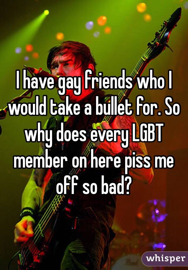 I have gay friends who I would take a bullet for. So why does every LGBT member on here piss me off so bad? 