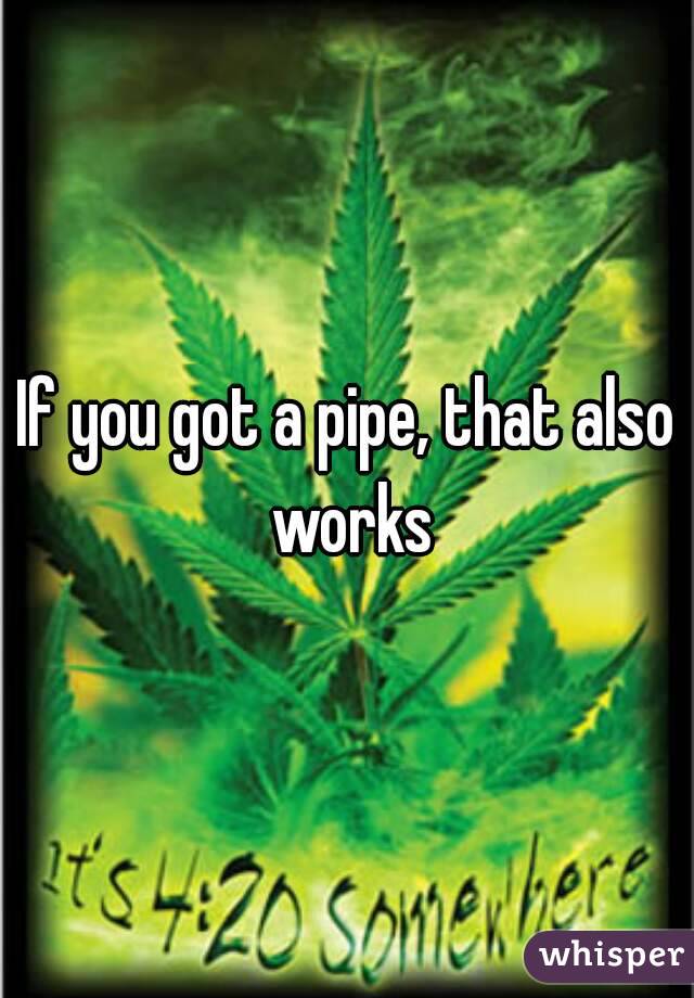 If you got a pipe, that also works