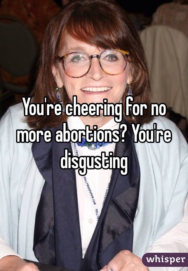 You're cheering for no more abortions? You're disgusting 