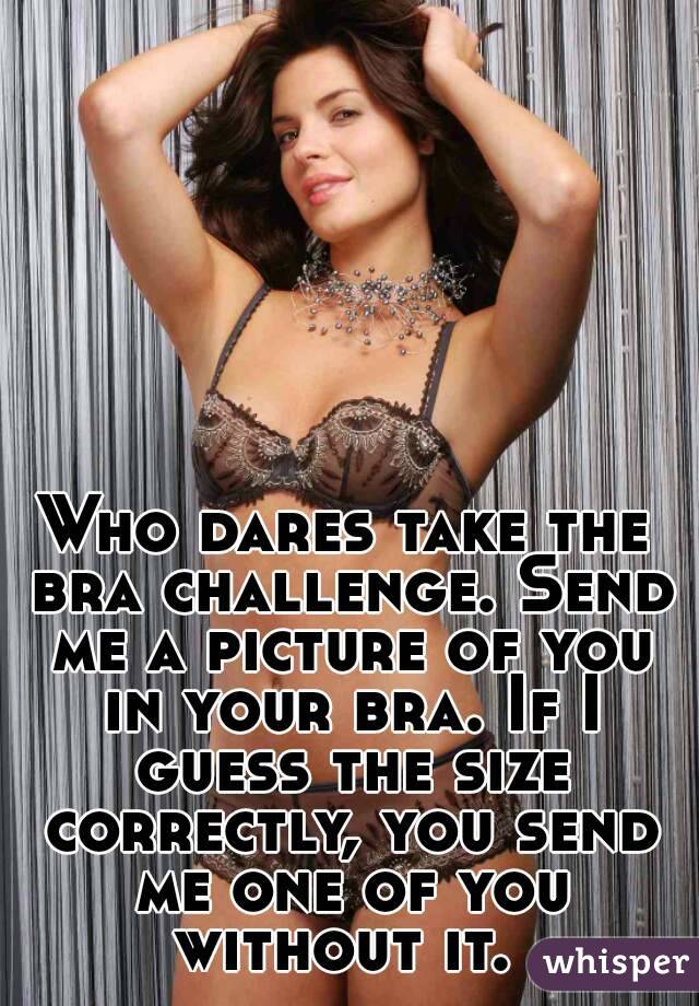 Who dares take the bra challenge. Send me a picture of you in your bra. If I guess the size correctly, you send me one of you without it. 