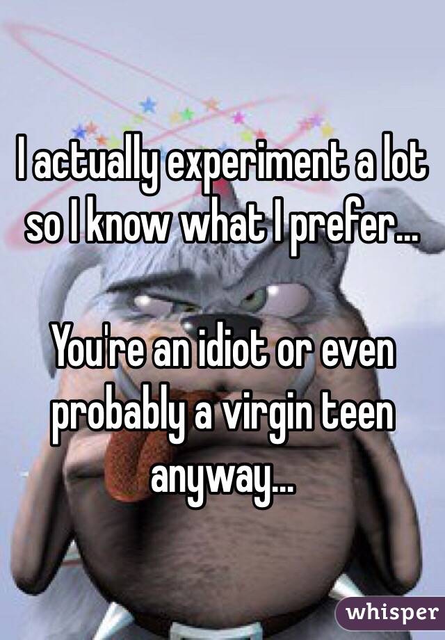 I actually experiment a lot so I know what I prefer...

You're an idiot or even probably a virgin teen anyway...