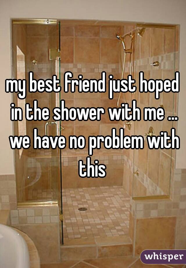 my best friend just hoped in the shower with me ... we have no problem with this 