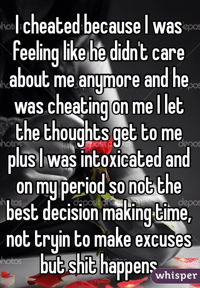 I cheated because I was feeling like he didn't care about me anymore and he was cheating on me I let the thoughts get to me plus I was intoxicated and on my period so not the best decision making time, not tryin to make excuses but shit happens