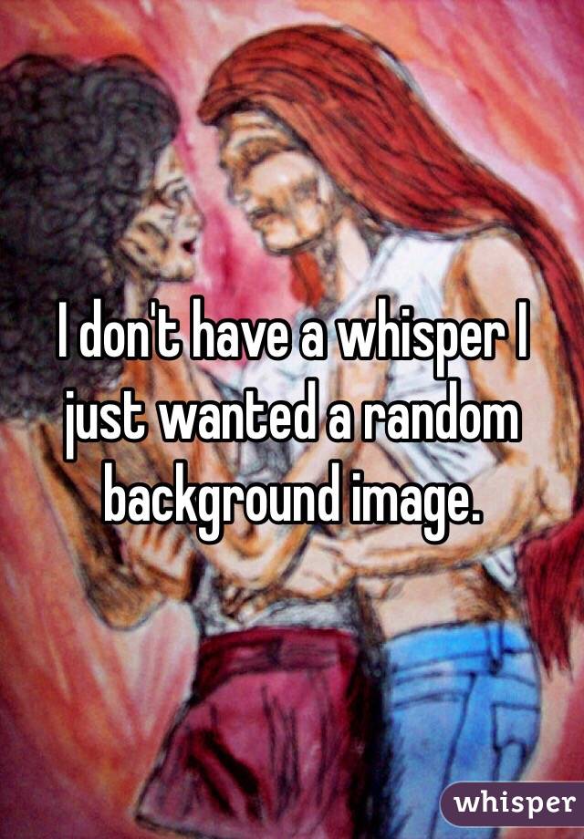 I don't have a whisper I just wanted a random background image. 