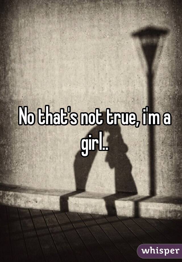 No that's not true, i'm a girl..