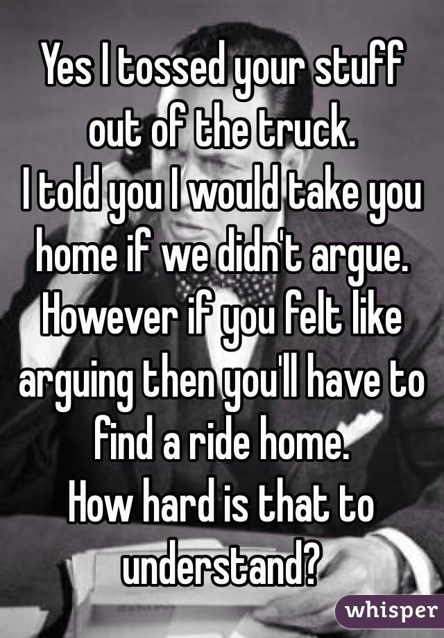 Yes I tossed your stuff out of the truck.
 I told you I would take you home if we didn't argue. However if you felt like arguing then you'll have to find a ride home. 
How hard is that to understand? 