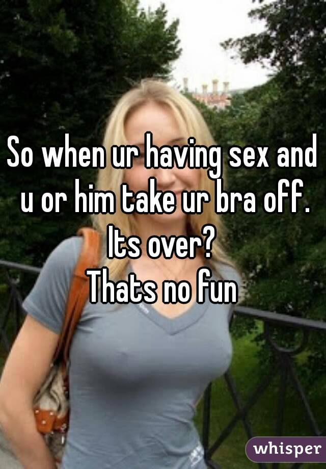 So when ur having sex and u or him take ur bra off. Its over? 
Thats no fun