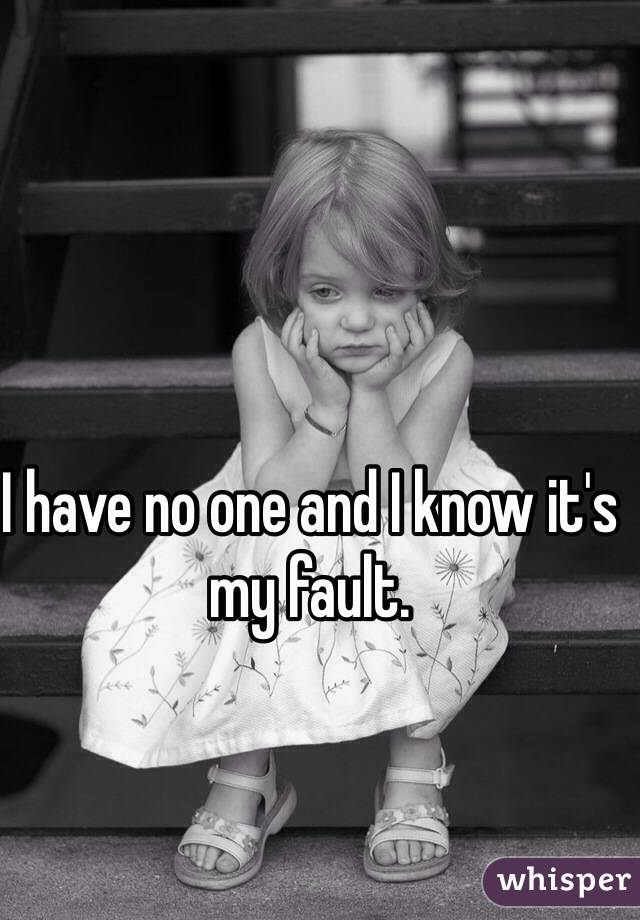 I have no one and I know it's my fault.