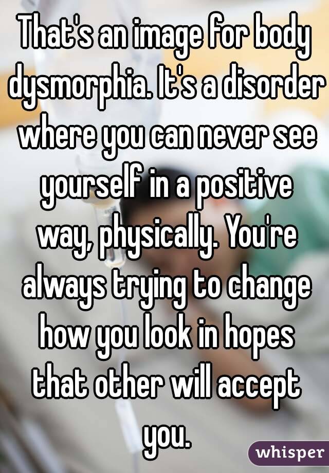 That's an image for body dysmorphia. It's a disorder where you can never see yourself in a positive way, physically. You're always trying to change how you look in hopes that other will accept you.