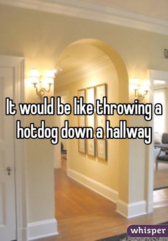 It would be like throwing a hotdog down a hallway 