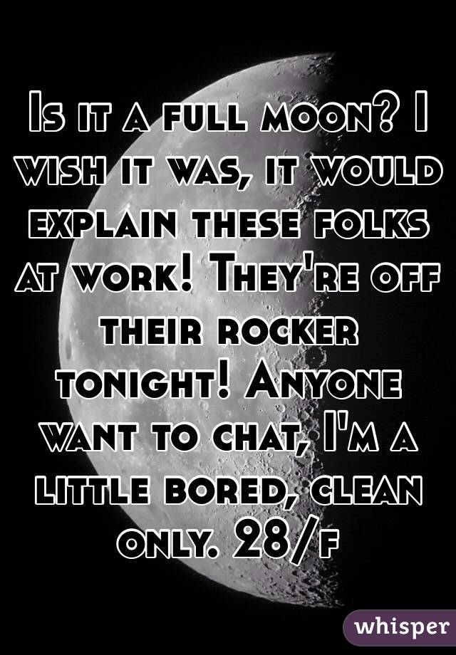 Is it a full moon? I wish it was, it would explain these folks at work! They're off their rocker tonight! Anyone want to chat, I'm a little bored, clean only. 28/f