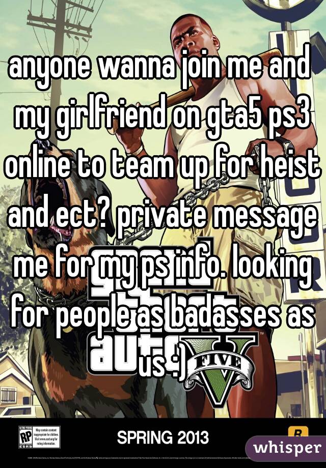 anyone wanna join me and my girlfriend on gta5 ps3 online to team up for heist and ect? private message me for my ps info. looking for people as badasses as us :)