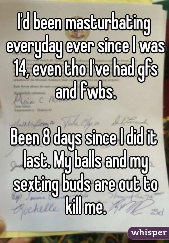 I'd been masturbating everyday ever since I was 14, even tho I've had gfs and fwbs.

Been 8 days since I did it last. My balls and my sexting buds are out to kill me.

