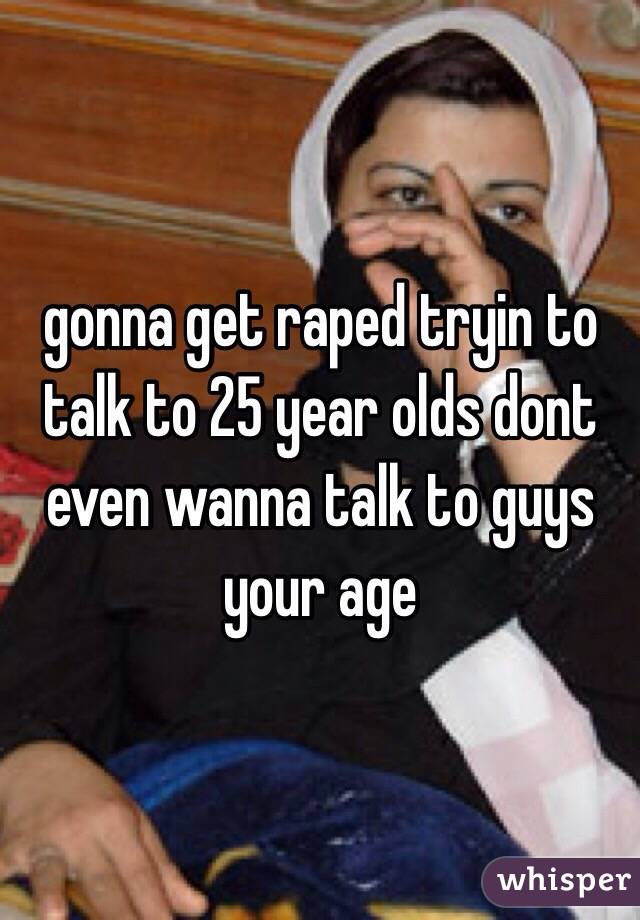 gonna get raped tryin to talk to 25 year olds dont even wanna talk to guys your age