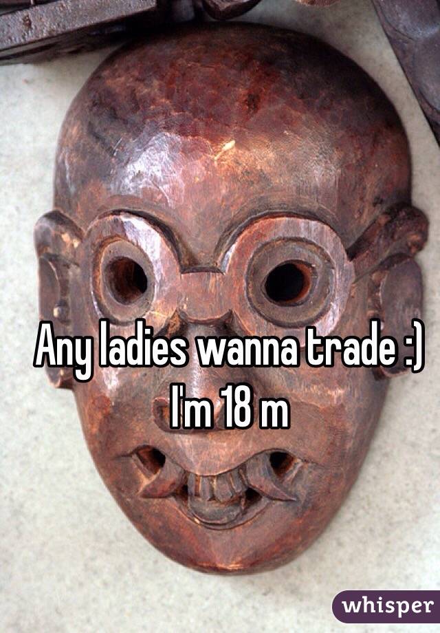 Any ladies wanna trade :) 
I'm 18 m
