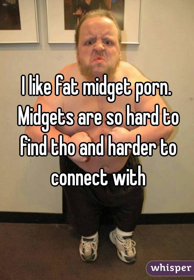 I like fat midget porn. Midgets are so hard to find tho and harder to connect with