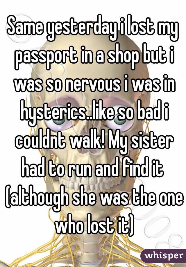 Same yesterday i lost my passport in a shop but i was so nervous i was in hysterics..like so bad i couldnt walk! My sister had to run and find it  (although she was the one who lost it)