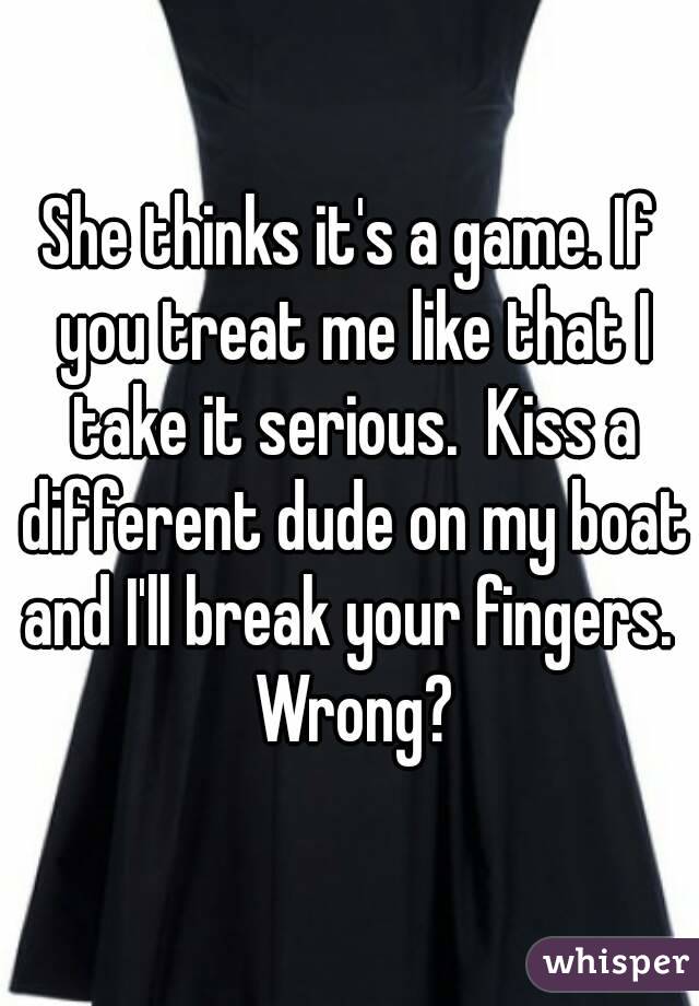 She thinks it's a game. If you treat me like that I take it serious.  Kiss a different dude on my boat and I'll break your fingers.  Wrong?