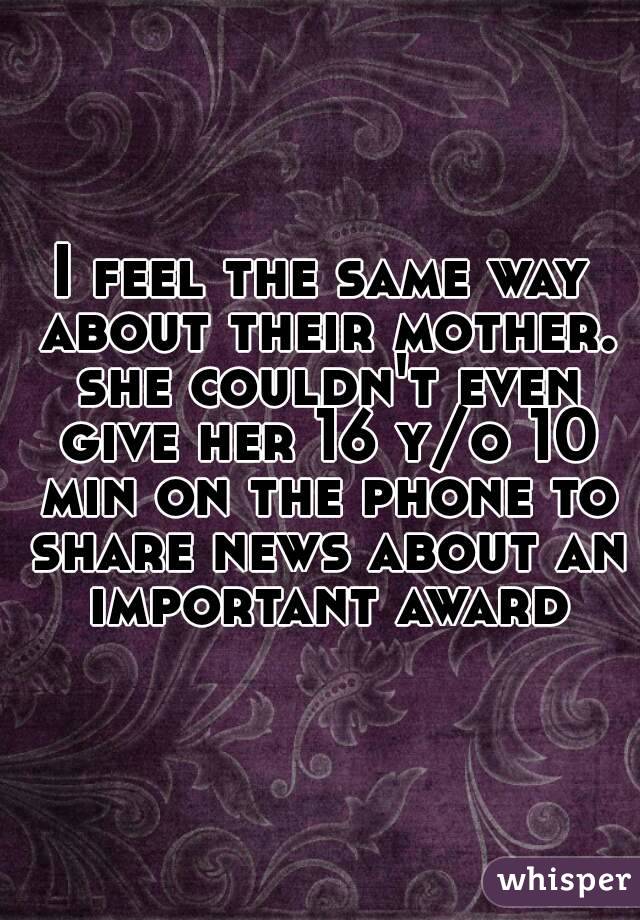 I feel the same way about their mother. she couldn't even give her 16 y/o 10 min on the phone to share news about an important award