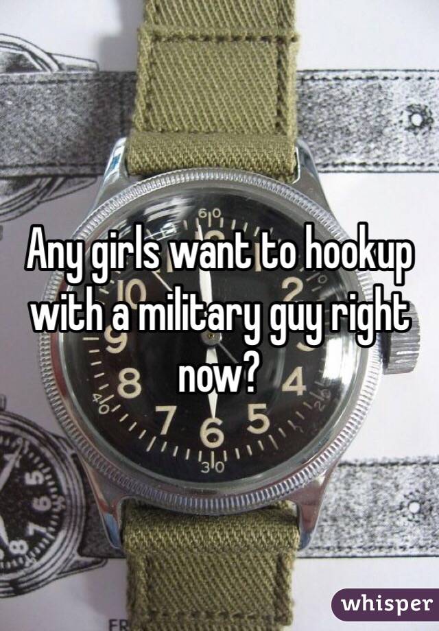 Any girls want to hookup with a military guy right now?