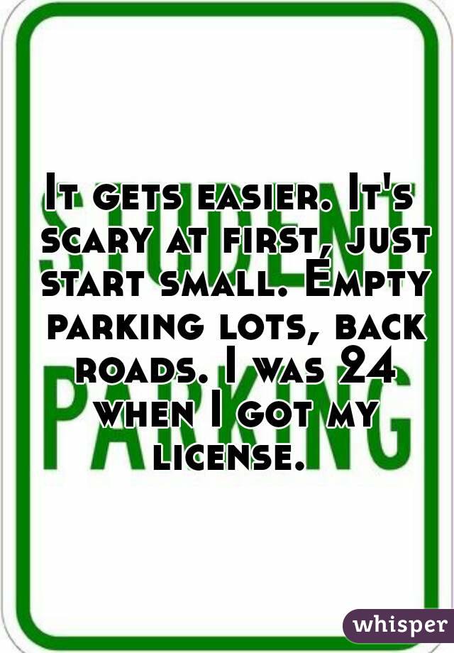 It gets easier. It's scary at first, just start small. Empty parking lots, back roads. I was 24 when I got my license. 