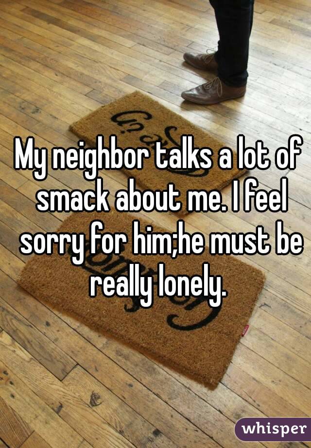 My neighbor talks a lot of smack about me. I feel sorry for him;he must be really lonely. 