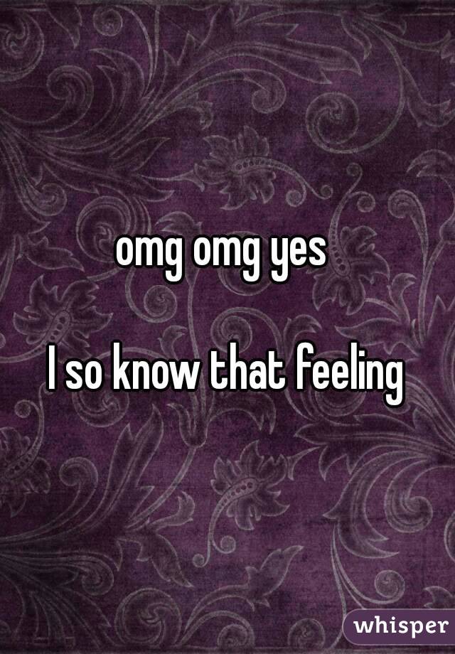 omg omg yes 

I so know that feeling
