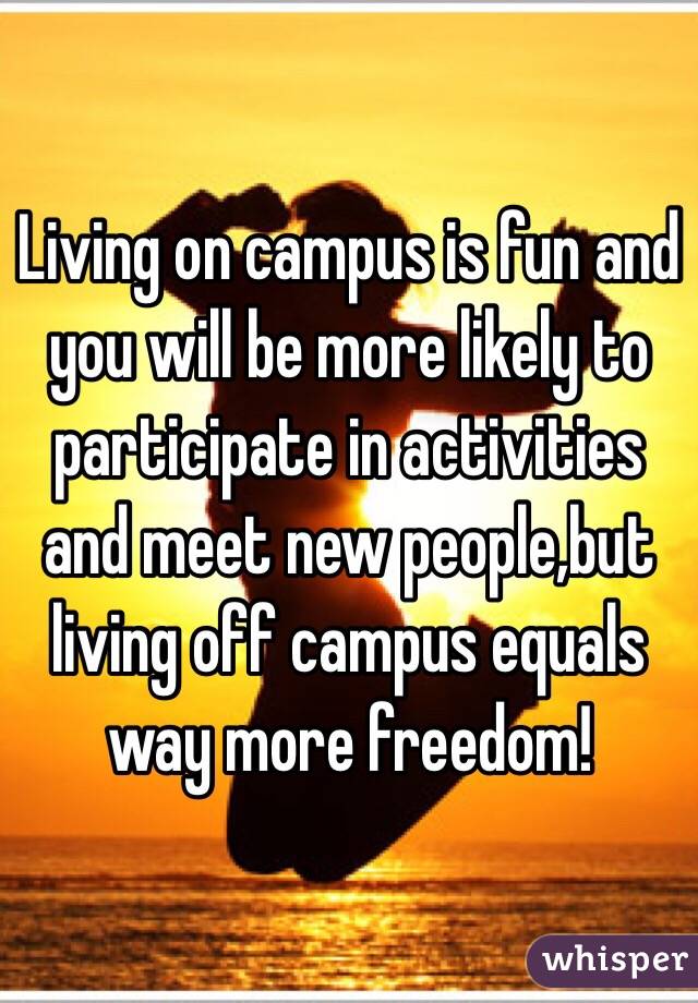 Living on campus is fun and you will be more likely to participate in activities and meet new people,but living off campus equals way more freedom!