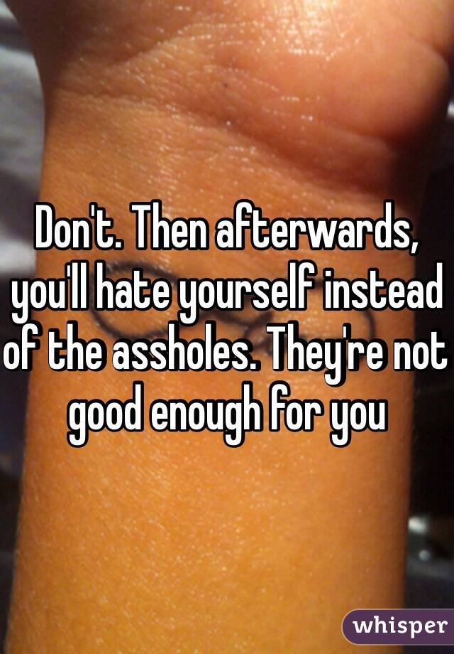 Don't. Then afterwards, you'll hate yourself instead of the assholes. They're not good enough for you