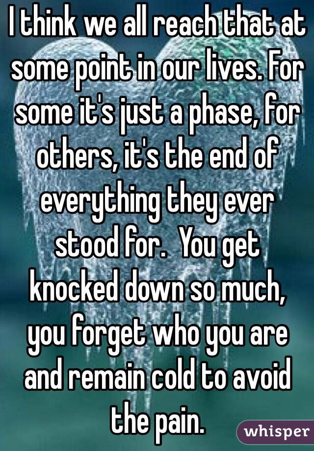 I think we all reach that at some point in our lives. For some it's just a phase, for others, it's the end of everything they ever stood for.  You get knocked down so much, you forget who you are and remain cold to avoid the pain.