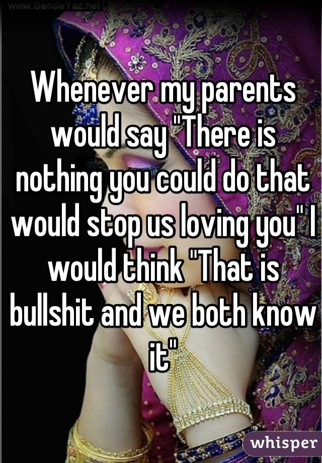 Whenever my parents would say "There is nothing you could do that would stop us loving you" I would think "That is bullshit and we both know it"