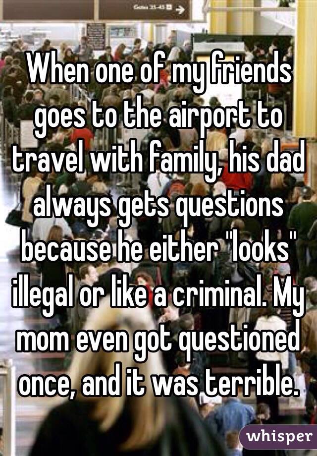 When one of my friends goes to the airport to travel with family, his dad always gets questions because he either "looks" illegal or like a criminal. My mom even got questioned once, and it was terrible. 