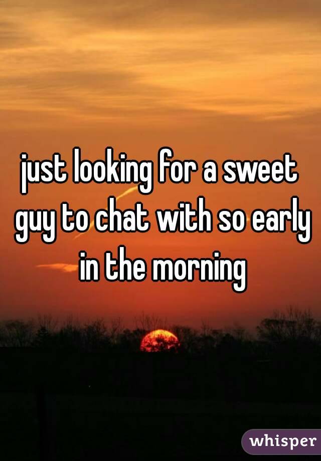 just looking for a sweet guy to chat with so early in the morning