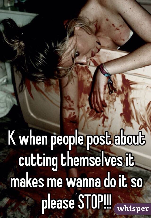 K when people post about cutting themselves it makes me wanna do it so please STOP!!!