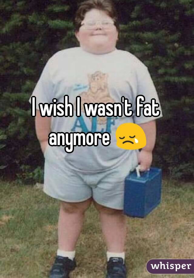 I wish I wasn't fat anymore 😢