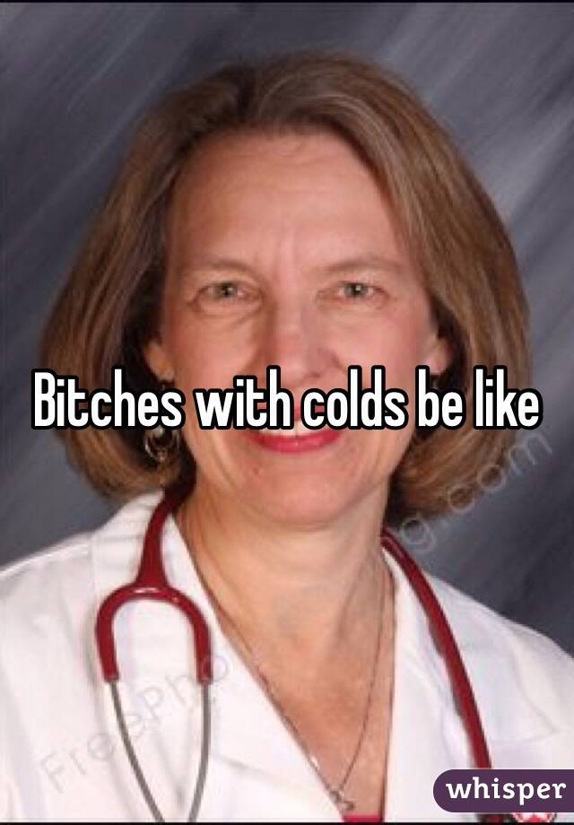 Bitches with colds be like